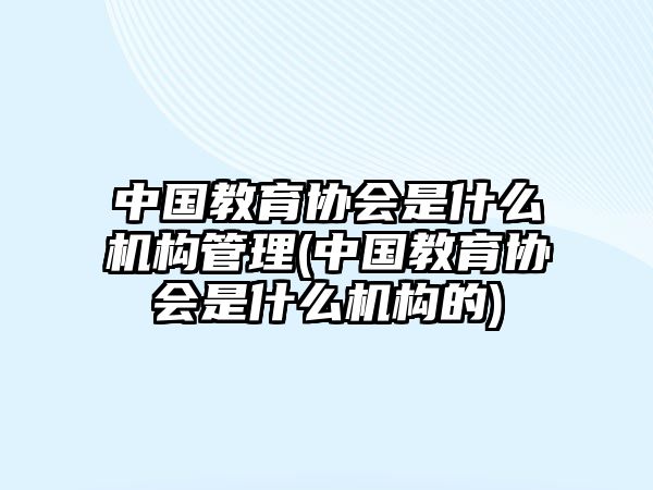 中國(guó)教育協(xié)會(huì)是什么機(jī)構(gòu)管理(中國(guó)教育協(xié)會(huì)是什么機(jī)構(gòu)的)