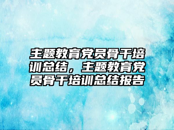 主題教育黨員骨干培訓(xùn)總結(jié)，主題教育黨員骨干培訓(xùn)總結(jié)報(bào)告