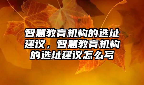 智慧教育機構的選址建議，智慧教育機構的選址建議怎么寫