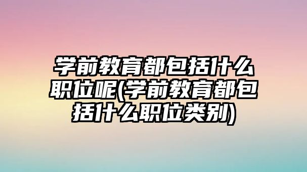 學前教育都包括什么職位呢(學前教育都包括什么職位類別)