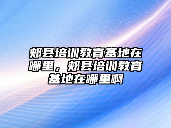 郟縣培訓(xùn)教育基地在哪里，郟縣培訓(xùn)教育基地在哪里啊