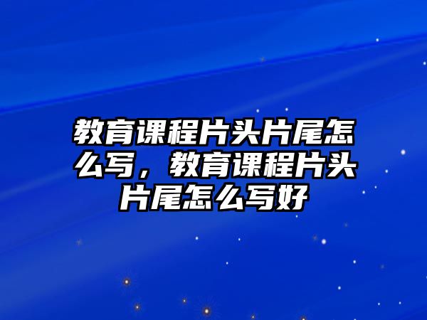 教育課程片頭片尾怎么寫，教育課程片頭片尾怎么寫好