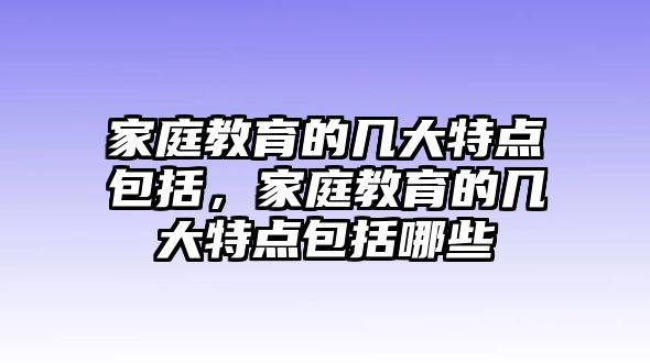 家庭教育的幾大特點包括，家庭教育的幾大特點包括哪些