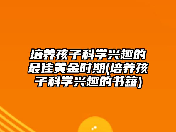 培養(yǎng)孩子科學興趣的最佳黃金時期(培養(yǎng)孩子科學興趣的書籍)