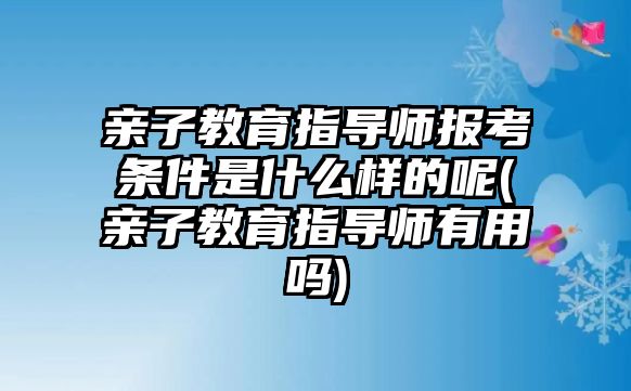 親子教育指導師報考條件是什么樣的呢(親子教育指導師有用嗎)