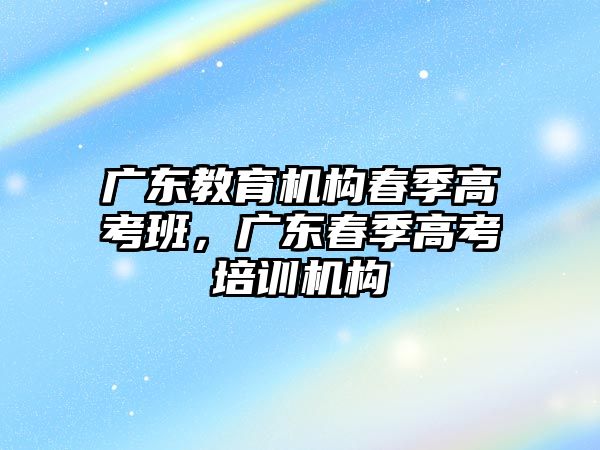 廣東教育機構(gòu)春季高考班，廣東春季高考培訓(xùn)機構(gòu)