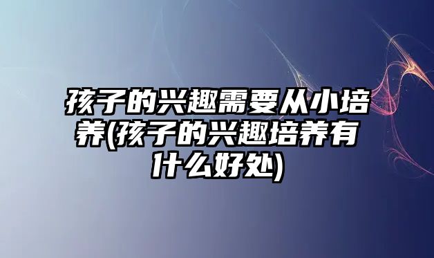 孩子的興趣需要從小培養(yǎng)(孩子的興趣培養(yǎng)有什么好處)