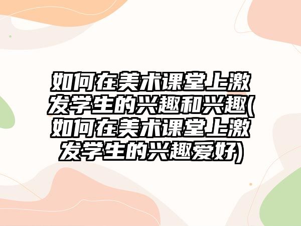 如何在美術(shù)課堂上激發(fā)學生的興趣和興趣(如何在美術(shù)課堂上激發(fā)學生的興趣愛好)