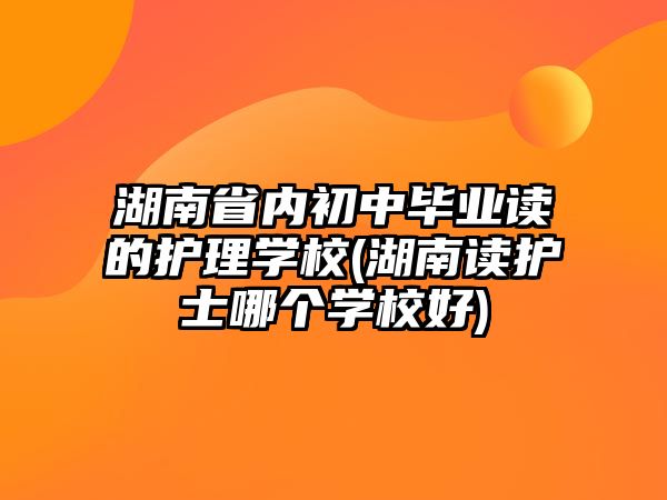 湖南省內(nèi)初中畢業(yè)讀的護理學校(湖南讀護士哪個學校好)