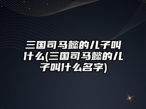 三國司馬懿的兒子叫什么(三國司馬懿的兒子叫什么名字)