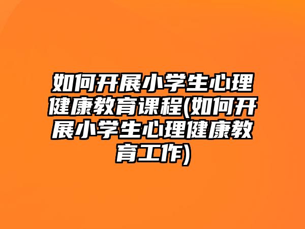 如何開展小學(xué)生心理健康教育課程(如何開展小學(xué)生心理健康教育工作)