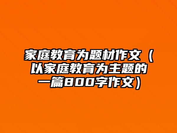 家庭教育為題材作文（以家庭教育為主題的一篇800字作文）