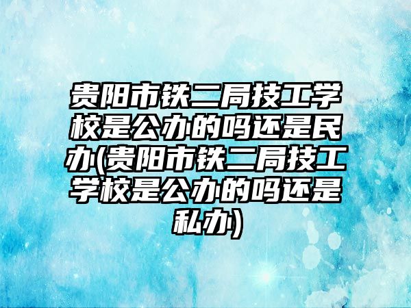 貴陽市鐵二局技工學校是公辦的嗎還是民辦(貴陽市鐵二局技工學校是公辦的嗎還是私辦)