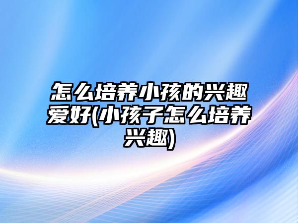 怎么培養(yǎng)小孩的興趣愛(ài)好(小孩子怎么培養(yǎng)興趣)