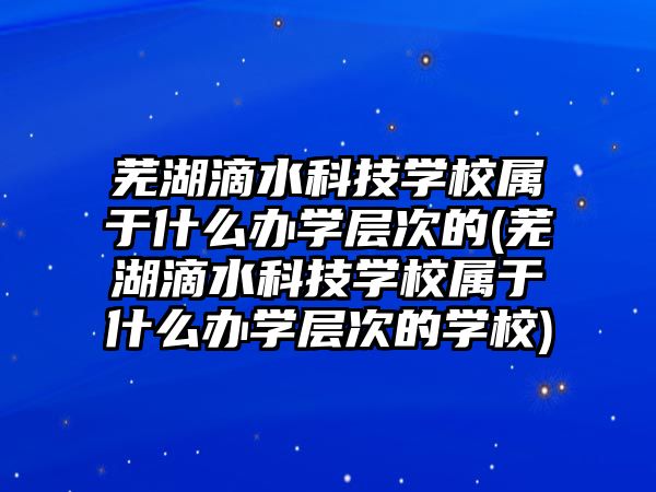 蕪湖滴水科技學校屬于什么辦學層次的(蕪湖滴水科技學校屬于什么辦學層次的學校)