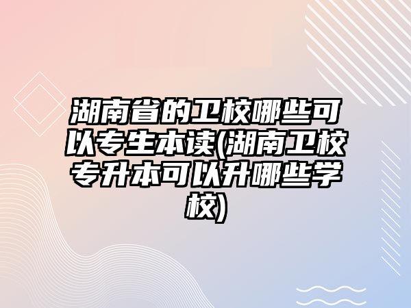 湖南省的衛(wèi)校哪些可以專生本讀(湖南衛(wèi)校專升本可以升哪些學(xué)校)