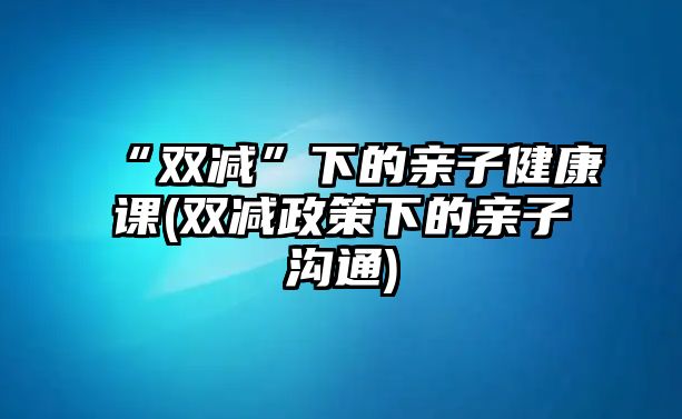 “雙減”下的親子健康課(雙減政策下的親子溝通)