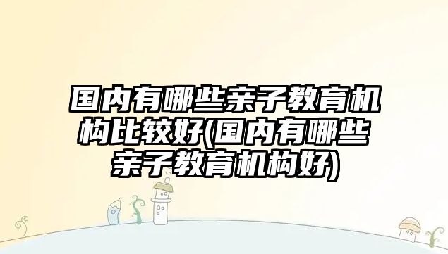 國內(nèi)有哪些親子教育機構(gòu)比較好(國內(nèi)有哪些親子教育機構(gòu)好)