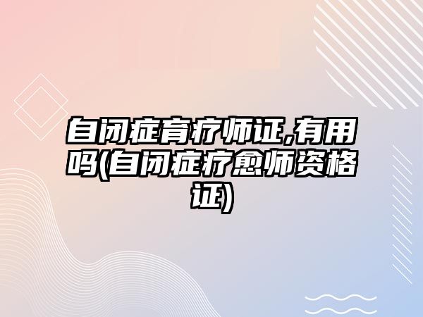 自閉癥育療師證,有用嗎(自閉癥療愈師資格證)