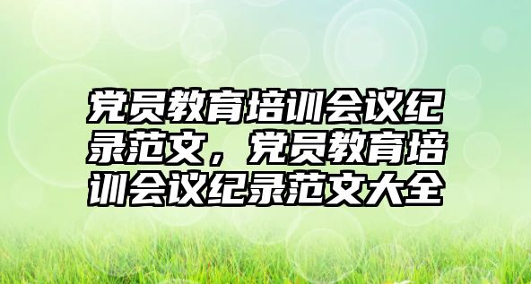 黨員教育培訓(xùn)會(huì)議紀(jì)錄范文，黨員教育培訓(xùn)會(huì)議紀(jì)錄范文大全