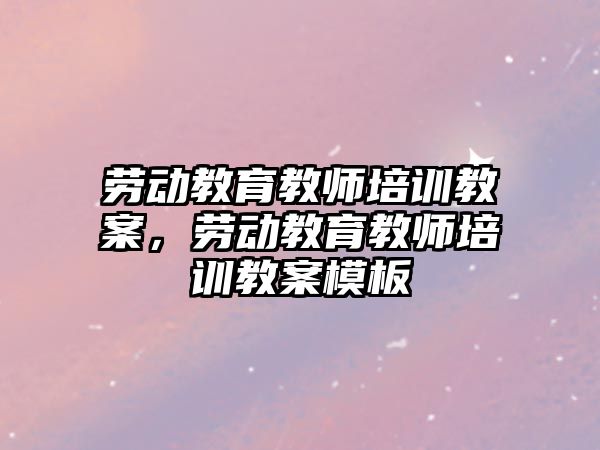 勞動教育教師培訓教案，勞動教育教師培訓教案模板