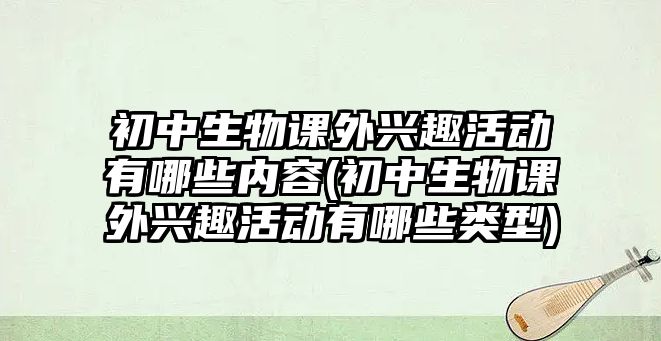 初中生物課外興趣活動有哪些內容(初中生物課外興趣活動有哪些類型)