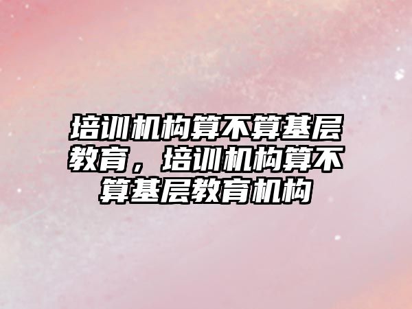 培訓機構算不算基層教育，培訓機構算不算基層教育機構