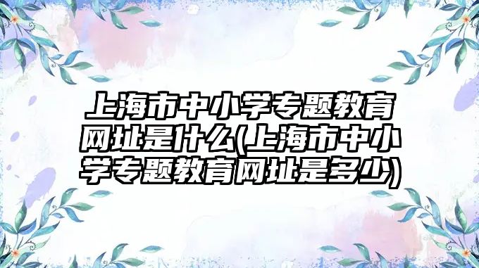 上海市中小學(xué)專題教育網(wǎng)址是什么(上海市中小學(xué)專題教育網(wǎng)址是多少)