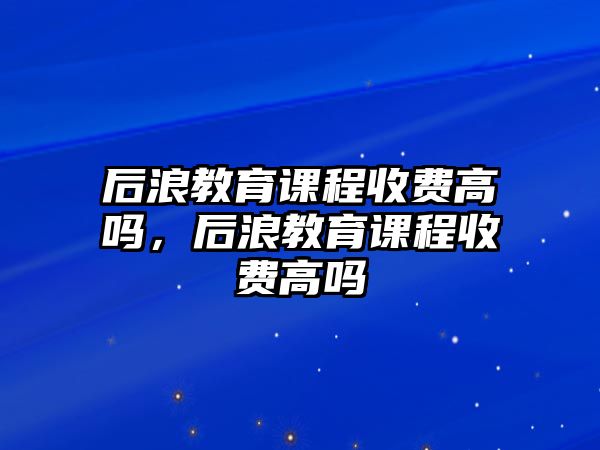 后浪教育課程收費(fèi)高嗎，后浪教育課程收費(fèi)高嗎