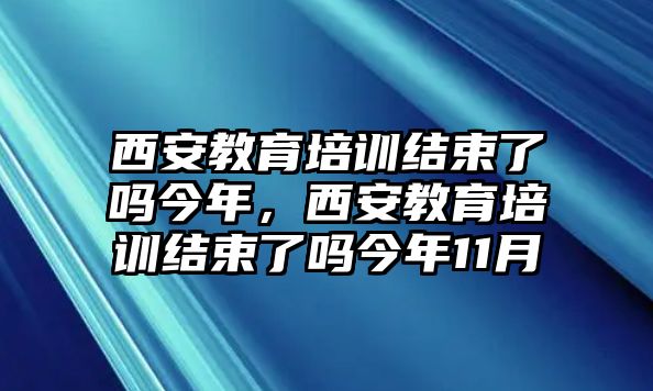 西安教育培訓(xùn)結(jié)束了嗎今年，西安教育培訓(xùn)結(jié)束了嗎今年11月