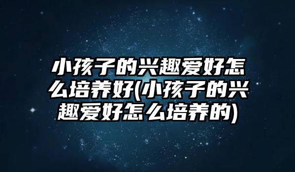 小孩子的興趣愛好怎么培養(yǎng)好(小孩子的興趣愛好怎么培養(yǎng)的)