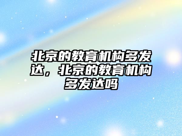 北京的教育機構(gòu)多發(fā)達，北京的教育機構(gòu)多發(fā)達嗎