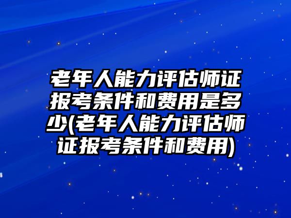 老年人能力評估師證報考條件和費用是多少(老年人能力評估師證報考條件和費用)