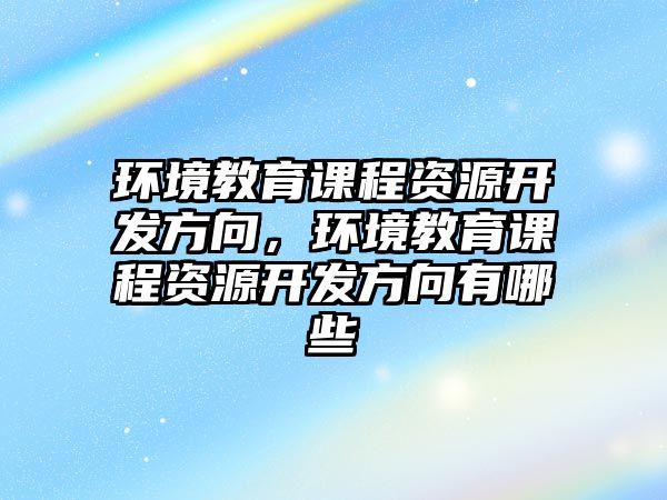 環(huán)境教育課程資源開發(fā)方向，環(huán)境教育課程資源開發(fā)方向有哪些