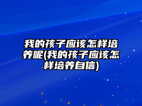 我的孩子應(yīng)該怎樣培養(yǎng)呢(我的孩子應(yīng)該怎樣培養(yǎng)自信)