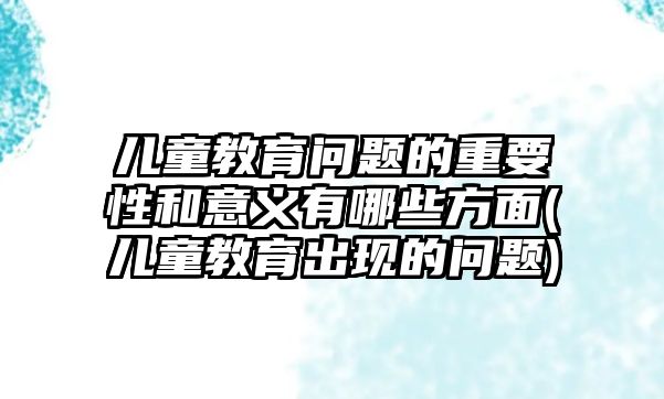 兒童教育問題的重要性和意義有哪些方面(兒童教育出現(xiàn)的問題)