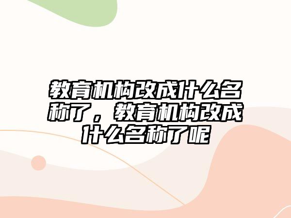 教育機(jī)構(gòu)改成什么名稱了，教育機(jī)構(gòu)改成什么名稱了呢