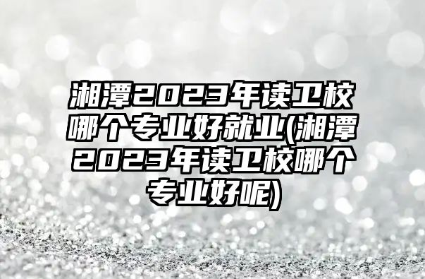 湘潭2023年讀衛(wèi)校哪個專業(yè)好就業(yè)(湘潭2023年讀衛(wèi)校哪個專業(yè)好呢)