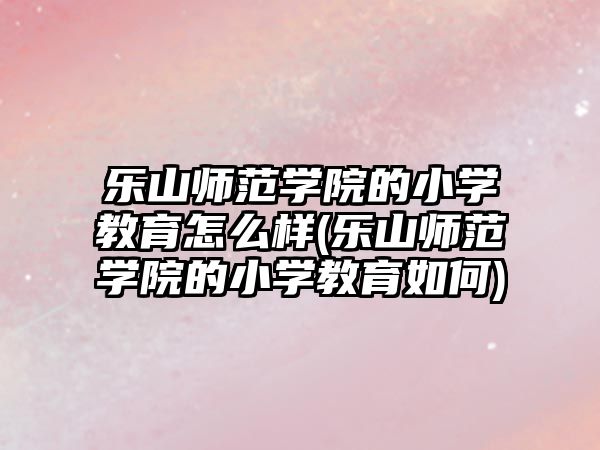 樂山師范學院的小學教育怎么樣(樂山師范學院的小學教育如何)