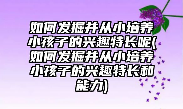 如何發(fā)掘并從小培養(yǎng)小孩子的興趣特長呢(如何發(fā)掘并從小培養(yǎng)小孩子的興趣特長和能力)