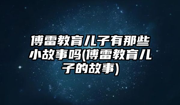 傅雷教育兒子有那些小故事嗎(傅雷教育兒子的故事)