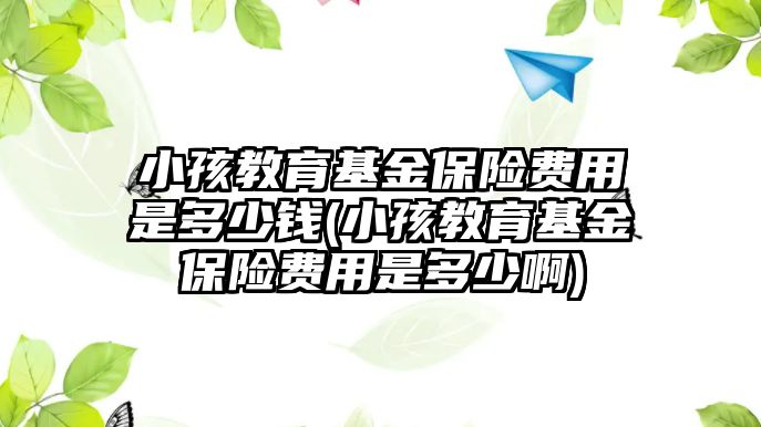 小孩教育基金保險費用是多少錢(小孩教育基金保險費用是多少啊)