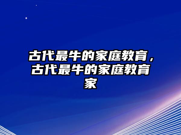 古代最牛的家庭教育，古代最牛的家庭教育家