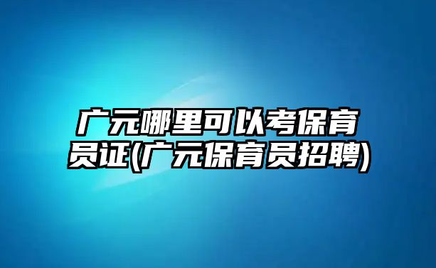 廣元哪里可以考保育員證(廣元保育員招聘)