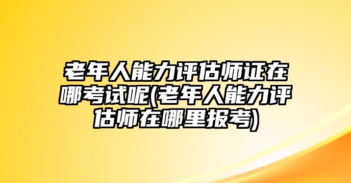 老年人能力評估師證在哪考試呢(老年人能力評估師在哪里報考)