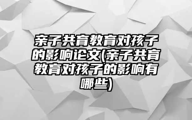 親子共育教育對孩子的影響論文(親子共育教育對孩子的影響有哪些)