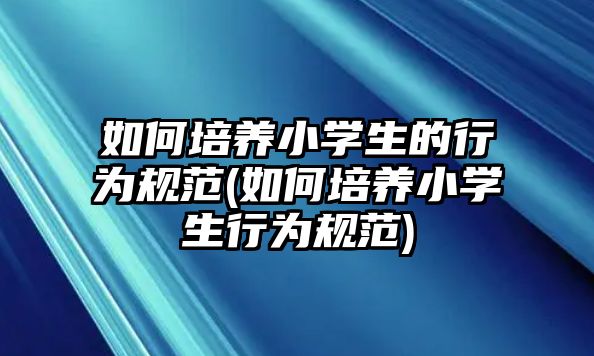 如何培養(yǎng)小學(xué)生的行為規(guī)范(如何培養(yǎng)小學(xué)生行為規(guī)范)