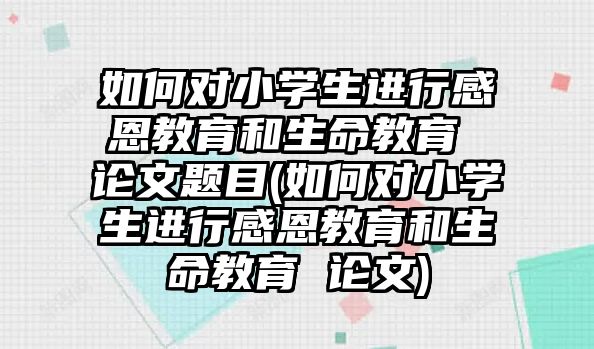 如何對(duì)小學(xué)生進(jìn)行感恩教育和生命教育 論文題目(如何對(duì)小學(xué)生進(jìn)行感恩教育和生命教育 論文)