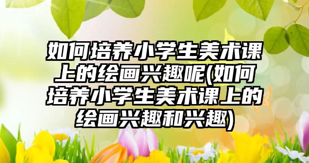 如何培養(yǎng)小學生美術課上的繪畫興趣呢(如何培養(yǎng)小學生美術課上的繪畫興趣和興趣)