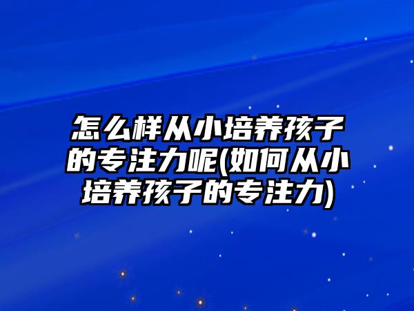 怎么樣從小培養(yǎng)孩子的專注力呢(如何從小培養(yǎng)孩子的專注力)